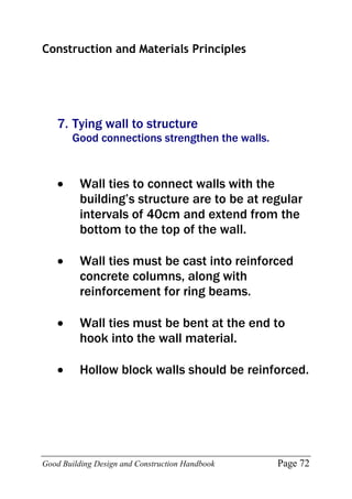 Good Building Design and Construction Handbook Page 72
Construction and Materials Principles
7. Tying wall to structure
Good connections strengthen the walls.
 Wall ties to connect walls with the
building’s structure are to be at regular
intervals of 40cm and extend from the
bottom to the top of the wall.
 Wall ties must be cast into reinforced
concrete columns, along with
reinforcement for ring beams.
 Wall ties must be bent at the end to
hook into the wall material.
 Hollow block walls should be reinforced.
 