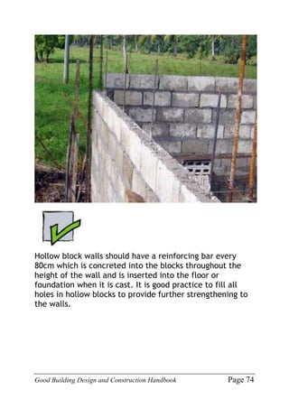 Good Building Design and Construction Handbook Page 74
Hollow block walls should have a reinforcing bar every
80cm which is concreted into the blocks throughout the
height of the wall and is inserted into the floor or
foundation when it is cast. It is good practice to fill all
holes in hollow blocks to provide further strengthening to
the walls.
 