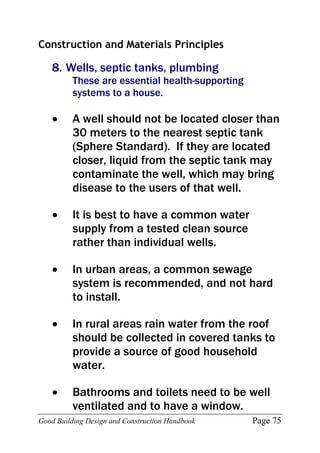 Good Building Design and Construction Handbook Page 75
Construction and Materials Principles
8. Wells, septic tanks, plumbing
These are essential health-supporting
systems to a house.
 A well should not be located closer than
30 meters to the nearest septic tank
(Sphere Standard). If they are located
closer, liquid from the septic tank may
contaminate the well, which may bring
disease to the users of that well.
 It is best to have a common water
supply from a tested clean source
rather than individual wells.
 In urban areas, a common sewage
system is recommended, and not hard
to install.
 In rural areas rain water from the roof
should be collected in covered tanks to
provide a source of good household
water.
 Bathrooms and toilets need to be well
ventilated and to have a window.
 