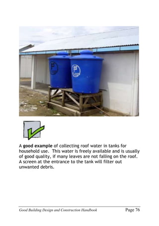 Good Building Design and Construction Handbook Page 76
A good example of collecting roof water in tanks for
household use. This water is freely available and is usually
of good quality, if many leaves are not falling on the roof.
A screen at the entrance to the tank will filter out
unwanted debris.
 