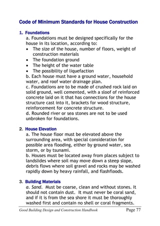 Good Building Design and Construction Handbook Page 77
Code of Minimum Standards for House Construction
1. Foundations
a. Foundations must be designed specifically for the
house in its location, according to:
 The size of the house, number of floors, weight of
construction materials
 The foundation ground
 The height of the water table
 The possibility of liquefaction
b. Each house must have a ground water, household
water, and roof water drainage plan.
c. Foundations are to be made of crushed rock laid on
solid ground, well cemented, with a sloof of reinforced
concrete laid on it that has connections for the house
structure cast into it, brackets for wood structure,
reinforcement for concrete structure.
d. Rounded river or sea stones are not to be used
unbroken for foundations.
2. House Elevation
a. The house floor must be elevated above the
surrounding area, with special consideration for
possible area flooding, either by ground water, sea
storm, or by tsunami.
b. Houses must be located away from places subject to
landslides where soil may move down a steep slope,
debris flows where soil gravel and rocks may be washed
rapidly down by heavy rainfall, and flashfloods.
3. Building Materials
a. Sand. Must be coarse, clean and without stones. It
should not contain dust. It must never be coral sand,
and if it is from the sea shore it must be thoroughly
washed first and contain no shell or coral fragments.
 