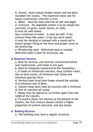 Good Building Design and Construction Handbook Page 78
b. Gravel. Must contain broken stones and not plain
rounded river stones. The maximum stone size for
house construction concrete is 2cm.
c. Water. Must be clean and free of salt and algae.
d. Concrete. No vegetable matter is to be mixed into
concrete, no grass, wood, leaves, or roots.
It must be well mixed.
Use a minimum of water. It must be stiff. If the
mixture flows like water, it has too much water.
It must be vibrated or tamped with a round rod to
ensure proper filling of the form and proper cover to
all reinforcing.
e. Reinforcing steel. Deformed steel or twisted
deformed steel is best for structural use.
4. Structural Columns
a. Must be vertical, and must be constructed before
wall construction, and made in one part.
b. Must be integrally connected to the foundation.
c. If made of reinforced concrete, must contain 4 bars,
one at each corner, of minimum size 12mm and
minimum spacing 12cm.
d. Vertical steel must have hoops around the outside,
of a minimum size of 8mm.
e. Column hoop steel must be covered with a minimum
of 2cm of concrete all round.
f. Hoops must be spaced at no further apart than the
width of the column.
g. To avoid a stone rich mixture at the bottom of the
column, the first mixture should contain a higher
proportion of cement and sand, and less stones.
5. Building Structure
a. The building must have a regular structure.
 