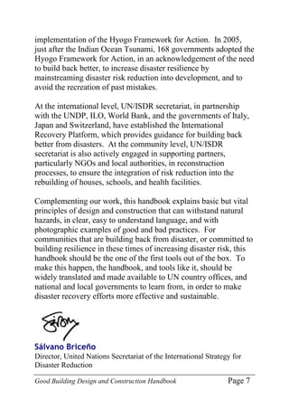 Good Building Design and Construction Handbook Page 7
implementation of the Hyogo Framework for Action. In 2005,
just after the Indian Ocean Tsunami, 168 governments adopted the
Hyogo Framework for Action, in an acknowledgement of the need
to build back better, to increase disaster resilience by
mainstreaming disaster risk reduction into development, and to
avoid the recreation of past mistakes.
At the international level, UN/ISDR secretariat, in partnership
with the UNDP, ILO, World Bank, and the governments of Italy,
Japan and Switzerland, have established the International
Recovery Platform, which provides guidance for building back
better from disasters. At the community level, UN/ISDR
secretariat is also actively engaged in supporting partners,
particularly NGOs and local authorities, in reconstruction
processes, to ensure the integration of risk reduction into the
rebuilding of houses, schools, and health facilities.
Complementing our work, this handbook explains basic but vital
principles of design and construction that can withstand natural
hazards, in clear, easy to understand language, and with
photographic examples of good and bad practices. For
communities that are building back from disaster, or committed to
building resilience in these times of increasing disaster risk, this
handbook should be the one of the first tools out of the box. To
make this happen, the handbook, and tools like it, should be
widely translated and made available to UN country offices, and
national and local governments to learn from, in order to make
disaster recovery efforts more effective and sustainable.
Sálvano Briceño
Director, United Nations Secretariat of the International Strategy for
Disaster Reduction
 