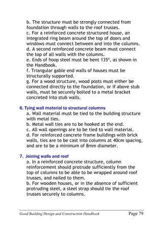 Good Building Design and Construction Handbook Page 79
b. The structure must be strongly connected from
foundation through walls to the roof trusses.
c. For a reinforced concrete structured house, an
integrated ring beam around the top of doors and
windows must connect between and into the columns.
d. A second reinforced concrete beam must connect
the top of all walls with the columns.
e. Ends of hoop steel must be bent 135º, as shown in
the Handbook.
f. Triangular gable end walls of houses must be
structurally supported.
g. For a wood structure, wood posts must either be
connected directly to the foundation, or if above stub
walls, must be securely bolted to a metal bracket
concreted into stub walls.
6. Tying wall material to structural columns
a. Wall material must be tied to the building structure
with metal ties.
b. Metal wall ties are to be hooked at the end.
c. All wall openings are to be tied to wall material.
d. For reinforced concrete frame buildings with brick
walls, ties are to be cast into columns at 40cm spacing,
and are to be a minimum of 8mm diameter.
7. Joining walls and roof
a. In a reinforced concrete structure, column
reinforcement should protrude sufficiently from the
top of columns to be able to be wrapped around roof
trusses, and nailed to them.
b. For wooden houses, or in the absence of sufficient
protruding steel, a steel strap should tie the roof
trusses securely to columns.
 
