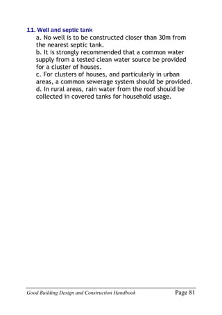 Good Building Design and Construction Handbook Page 81
11. Well and septic tank
a. No well is to be constructed closer than 30m from
the nearest septic tank.
b. It is strongly recommended that a common water
supply from a tested clean water source be provided
for a cluster of houses.
c. For clusters of houses, and particularly in urban
areas, a common sewerage system should be provided.
d. In rural areas, rain water from the roof should be
collected in covered tanks for household usage.
 