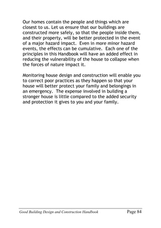 Good Building Design and Construction Handbook Page 84
Our homes contain the people and things which are
closest to us. Let us ensure that our buildings are
constructed more safely, so that the people inside them,
and their property, will be better protected in the event
of a major hazard impact. Even in more minor hazard
events, the effects can be cumulative. Each one of the
principles in this Handbook will have an added effect in
reducing the vulnerability of the house to collapse when
the forces of nature impact it.
Monitoring house design and construction will enable you
to correct poor practices as they happen so that your
house will better protect your family and belongings in
an emergency. The expense involved in building a
stronger house is little compared to the added security
and protection it gives to you and your family.
 