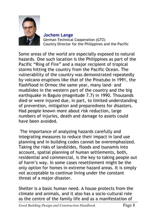 Good Building Design and Construction Handbook Page 8
Jochem Lange
German Technical Cooperation (GTZ)
Country Director for the Philippines and the Pacific
Some areas of the world are especially exposed to natural
hazards. One such location is the Philippines as part of the
Pacific “Ring of Fire” and a major recipient of tropical
storms hitting the country from the Pacific Ocean. The
vulnerability of the country was demonstrated repeatedly
by volcano eruptions like that of the Pinatubo in 1991, the
flashflood in Ormoc the same year, many land- and
mudslides in the western part of the country and the big
earthquake in Baguio (magnitude 7.7) in 1990. Thousands
died or were injured due, in part, to limited understanding
of prevention, mitigation and preparedness for disasters.
Had people known more about risk reduction, large
numbers of injuries, death and damage to assets could
have been avoided.
The importance of analyzing hazards carefully and
integrating measures to reduce their impact in land use
planning and in building codes cannot be overemphasized.
Taking the risks of landslides, floods and tsunamis into
account, spatial planning of human settlements, both,
residential and commercial, is the key to taking people out
of harm’s way. In some cases resettlement might be the
only option for homes in extreme hazard areas. It is simply
not acceptable to continue living under the constant
threat of a major disaster.
Shelter is a basic human need. A house protects from the
climate and animals, and it also has a socio-cultural role
as the centre of the family life and as a manifestation of
 