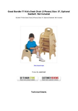 Good Bundle-77 Kid’s Desk Chair (2 Pieces) Size: 5?, Optional
Seatbelt: Not Included
Bundle-77 Kid’s Desk Chair (2 Pieces) Size: 5?, Optional Seatbelt: Not Included
View large image
Product By Jonti-Craft
Technical Details
 