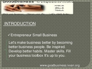 INTRODUCTION 
Entrepreneur Small Business 
Let's make business better by becoming 
better business people. Be inspired. 
Develop better habits. Master skills. Fill 
your business toolbox It's up to you. 
www.goodbusiness.ixxan.org 
 