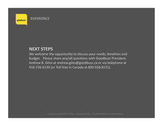ALL	
  RIGHTS	
  RESERVED	
  ©	
  2015	
  	
  GOODBUZZ	
  INC.	
  |	
  PROPRIETARY	
  AND	
  CONFIDENTIAL	
  	
  
EXPERIENCE
NEXT	
  STEPS	
  
We	
  welcome	
  the	
  opportunity	
  to	
  discuss	
  your	
  needs,	
  Qmelines	
  and	
  
budget.	
  	
  	
  Please	
  share	
  any/all	
  quesQons	
  with	
  Goodbuzz	
  President,	
  
Andrew	
  B.	
  Giles	
  at	
  andrew.giles@goodbuzz.ca	
  or	
  via	
  telephone	
  at	
  
416-­‐726-­‐6139	
  (or	
  Toll-­‐free	
  in	
  Canada	
  at	
  800-­‐558-­‐8131).	
  
 