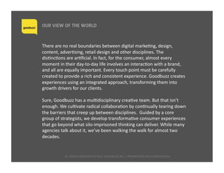 ALL	
  RIGHTS	
  RESERVED	
  ©	
  2015	
  	
  GOODBUZZ	
  INC.	
  |	
  PROPRIETARY	
  AND	
  CONFIDENTIAL	
  	
  
OUR VIEW OF THE WORLD
There	
  are	
  no	
  real	
  boundaries	
  between	
  digital	
  markeQng,	
  design,	
  
content,	
  adverQsing,	
  retail	
  design	
  and	
  other	
  disciplines.	
  The	
  
disQncQons	
  are	
  arQﬁcial.	
  In	
  fact,	
  for	
  the	
  consumer,	
  almost	
  every	
  
moment	
  in	
  their	
  day-­‐to-­‐day	
  life	
  involves	
  an	
  interacQon	
  with	
  a	
  brand,	
  
and	
  all	
  are	
  equally	
  important.	
  Every	
  touch	
  point	
  must	
  be	
  carefully	
  
created	
  to	
  provide	
  a	
  rich	
  and	
  consistent	
  experience.	
  Goodbuzz	
  creates	
  
experiences	
  using	
  an	
  integrated	
  approach,	
  transforming	
  them	
  into	
  
growth	
  drivers	
  for	
  our	
  clients.	
  	
  
Sure,	
  Goodbuzz	
  has	
  a	
  mulQdisciplinary	
  creaQve	
  team.	
  But	
  that	
  isn’t	
  
enough.	
  We	
  culQvate	
  radical	
  collaboraQon	
  by	
  conQnually	
  tearing	
  down	
  
the	
  barriers	
  that	
  creep	
  up	
  between	
  disciplines.	
  	
  Guided	
  by	
  a	
  core	
  
group	
  of	
  strategists,	
  we	
  develop	
  transformaQve	
  consumer	
  experiences	
  
that	
  go	
  beyond	
  what	
  silo-­‐imprisoned	
  thinking	
  can	
  deliver.	
  While	
  many	
  
agencies	
  talk	
  about	
  it,	
  we’ve	
  been	
  walking	
  the	
  walk	
  for	
  almost	
  two	
  
decades.	
  
 