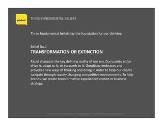 ALL	
  RIGHTS	
  RESERVED	
  ©	
  2015	
  	
  GOODBUZZ	
  INC.	
  |	
  PROPRIETARY	
  AND	
  CONFIDENTIAL	
  	
  
THREE FUNDEMENTAL BELIEFS
Three	
  fundamental	
  beliefs	
  lay	
  the	
  foundaQon	
  for	
  our	
  thinking	
  
Belief	
  No.1	
  	
  
TRANSFORMATION	
  OR	
  EXTINCTION	
  
Rapid	
  change	
  is	
  the	
  key	
  deﬁning	
  reality	
  of	
  our	
  era.	
  Companies	
  either	
  
drive	
  it,	
  adapt	
  to	
  it,	
  or	
  succumb	
  to	
  it.	
  Goodbuzz	
  embraces	
  and	
  
provokes	
  new	
  ways	
  of	
  thinking	
  and	
  doing	
  in	
  order	
  to	
  help	
  our	
  clients	
  
navigate	
  through	
  rapidly	
  changing	
  compeQQve	
  environments.	
  To	
  help	
  
brands,	
  we	
  create	
  transformaQve	
  experiences	
  rooted	
  in	
  business	
  
strategy.	
  
 