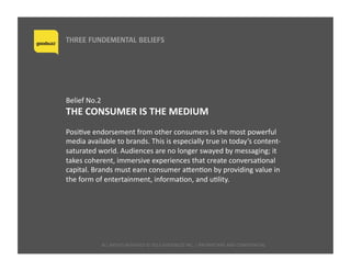 ALL	
  RIGHTS	
  RESERVED	
  ©	
  2015	
  GOODBUZZ	
  INC.	
  |	
  PROPRIETARY	
  AND	
  CONFIDENTIAL 	
  	
  
THREE FUNDEMENTAL BELIEFS
Belief	
  No.2	
  	
  
THE	
  CONSUMER	
  IS	
  THE	
  MEDIUM	
  
PosiQve	
  endorsement	
  from	
  other	
  consumers	
  is	
  the	
  most	
  powerful	
  
media	
  available	
  to	
  brands.	
  This	
  is	
  especially	
  true	
  in	
  today’s	
  content-­‐
saturated	
  world.	
  Audiences	
  are	
  no	
  longer	
  swayed	
  by	
  messaging;	
  it	
  
takes	
  coherent,	
  immersive	
  experiences	
  that	
  create	
  conversaQonal	
  
capital.	
  Brands	
  must	
  earn	
  consumer	
  aaenQon	
  by	
  providing	
  value	
  in	
  
the	
  form	
  of	
  entertainment,	
  informaQon,	
  and	
  uQlity.	
  
 