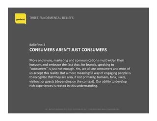 ALL	
  RIGHTS	
  RESERVED	
  ©	
  2015	
  	
  GOODBUZZ	
  INC.	
  |	
  PROPRIETARY	
  AND	
  CONFIDENTIAL	
  	
  
THREE FUNDEMENTAL BELIEFS
Belief	
  No.3	
  	
  
CONSUMERS	
  AREN’T	
  JUST	
  CONSUMERS	
  
More	
  and	
  more,	
  markeQng	
  and	
  communicaQons	
  must	
  widen	
  their	
  
horizons	
  and	
  embrace	
  the	
  fact	
  that,	
  for	
  brands,	
  speaking	
  to	
  
“consumers”	
  is	
  just	
  not	
  enough.	
  Yes,	
  we	
  all	
  are	
  consumers	
  and	
  most	
  of	
  
us	
  accept	
  this	
  reality.	
  But	
  a	
  more	
  meaningful	
  way	
  of	
  engaging	
  people	
  is	
  
to	
  recognize	
  that	
  they	
  are	
  also,	
  if	
  not	
  primarily,	
  humans,	
  fans,	
  users,	
  
visitors,	
  or	
  guests	
  (depending	
  on	
  the	
  context).	
  Our	
  ability	
  to	
  develop	
  
rich	
  experiences	
  is	
  rooted	
  in	
  this	
  understanding.	
  
 