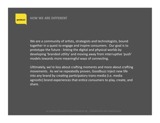 ALL	
  RIGHTS	
  RESERVED	
  ©	
  2015	
  GOODBUZZ	
  INC.	
  |	
  PROPRIETARY	
  AND	
  CONFIDENTIAL 	
  	
  
HOW WE ARE DIFFERENT
We	
  are	
  a	
  community	
  of	
  arQsts,	
  strategists	
  and	
  technologists,	
  bound	
  
together	
  in	
  a	
  quest	
  to	
  engage	
  and	
  inspire	
  consumers.	
  	
  Our	
  goal	
  is	
  to	
  
prototype	
  the	
  future	
  -­‐	
  linking	
  the	
  digital	
  and	
  physical	
  worlds	
  by	
  
developing	
  'branded	
  uQlity'	
  and	
  moving	
  away	
  from	
  interrupQve	
  'push'	
  
models	
  towards	
  more	
  meaningful	
  ways	
  of	
  connecQng.	
  
UlQmately,	
  we're	
  less	
  about	
  crahing	
  moments	
  and	
  more	
  about	
  crahing	
  
movements.	
  	
  As	
  we’ve	
  repeatedly	
  proven,	
  Goodbuzz	
  inject	
  new	
  life	
  
into	
  any	
  brand	
  by	
  creaQng	
  parQcipatory	
  trans-­‐media	
  (i.e.	
  media	
  
agnosQc)	
  brand	
  experiences	
  that	
  enQce	
  consumers	
  to	
  play,	
  create,	
  and	
  
share.	
  	
  
 