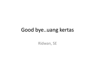Good bye..uang kertas

      Ridwan, SE
 