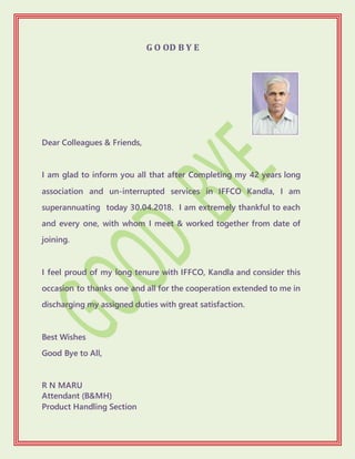 G O OD B Y E
Dear Colleagues & Friends,
I am glad to inform you all that after Completing my 42 years long
association and un-interrupted services in IFFCO Kandla, I am
superannuating today 30.04.2018. I am extremely thankful to each
and every one, with whom I meet & worked together from date of
joining.
I feel proud of my long tenure with IFFCO, Kandla and consider this
occasion to thanks one and all for the cooperation extended to me in
discharging my assigned duties with great satisfaction.
Best Wishes
Good Bye to All,
R N MARU
Attendant (B&MH)
Product Handling Section
 