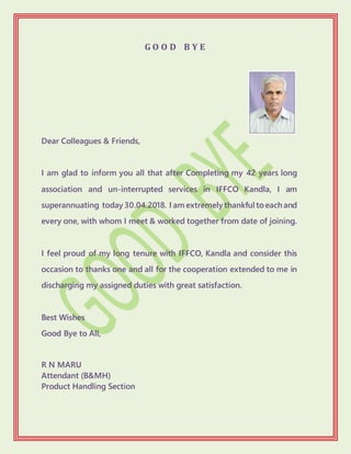 G O O D B Y E
Dear Colleagues & Friends,
I am glad to inform you all that after Completing my 42 years long
association and un-interrupted services in IFFCO Kandla, I am
superannuating today 30.04.2018. I am extremely thankful toeach and
every one, with whom I meet & worked together from date of joining.
I feel proud of my long tenure with IFFCO, Kandla and consider this
occasion to thanks one and all for the cooperation extended to me in
discharging my assigned duties with great satisfaction.
Best Wishes
Good Bye to All,
R N MARU
Attendant (B&MH)
Product Handling Section
 
