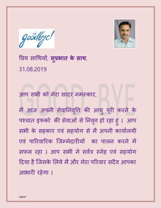 Jadia*
प्रिय साथियों, सुप्रभात के साथ,
31.08.2019
आप सभी को मेरा सादर नमस्कार,
मै आज अपनी सेवाननवृप्रि की आयु पूरी करने के
पश्चात इफको की सेवाओं से ननवृि हो रहा हुं । आप
सभी के सहकार एवं सहयोग से मै अपनी कायाालयी
एवं पाररवाररक जजम्मेदारीयों का पालन करने में
सफल रहा । आप सभी ने सवात्र स्नेह एवं सहयोग
ददया है जजसके ललये मै और मेरा पररवार सदैव आपका
आभारी रहेगा ।
 