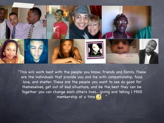 Empower Network
         “Rule”
 Your goal is to use MCA and ZNZ to pay for your E.N.
Membership. When you have the money from your first two
 enrollees in MCA and/or ZNZ ($160-$200), sign up with
     E.N. Simple as that. Your team will do the same.

 $100 will pay for your setup and first months membership. You
  can break even every month with just 3 people of your team
joining E.N. or one MCA enrollee. It is $20 a month for your “pay
me instantly” direct deposit system and $25 a month for the blog
and training services that they provide. We will show you how to
 use professionals to do all the work for your blog out of the
money you make from your business. Now lets take a look at why
                    joining E.N. is the goal.
 