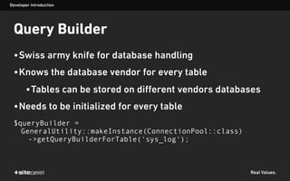 Real Values.
Query Builder
•Swiss army knife for database handling
•Knows the database vendor for every table
•Tables can be stored on different vendors databases
•Needs to be initialized for every table
$queryBuilder =
GeneralUtility::makeInstance(ConnectionPool::class)
->getQueryBuilderForTable('sys_log');
Developer introduction
 