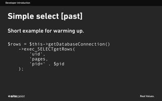 Real Values.
Simple select [past]
Short example for warming up.
$rows = $this->getDatabaseConnection()
->exec_SELECTgetRows(
'uid',
'pages,
'pid=' . $pid
);
Developer introduction
 