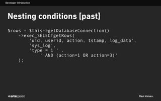 Real Values.
Nesting conditions [past]
$rows = $this->getDatabaseConnection()
->exec_SELECTgetRows(
'uid, userid, action, tstamp, log_data',
'sys_log',
'type = 1 ' .
' AND (action=1 OR action=3)'
);
Developer introduction
 