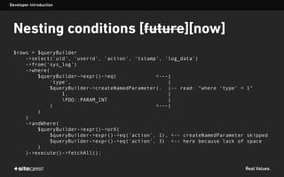 Real Values.
Nesting conditions [future][now]
$rows = $queryBuilder
->select('uid', 'userid', 'action', 'tstamp', 'log_data')
->from('sys_log')
->where(
$queryBuilder->expr()->eq( <---|
'type', |
$queryBuilder->createNamedParameter(. |-- read: "where 'type' = 1"
1, |
PDO::PARAM_INT |
) <---|
)
)
->andWhere(
$queryBuilder->expr()->orX(
$queryBuilder->expr()->eq('action', 1), <-- createNamedParameter skipped
$queryBuilder->expr()->eq('action', 3) <-- here because lack of space
)
)->execute()->fetchAll();
Developer introduction
 