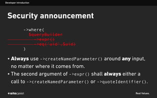Real Values.
Security announcement
->where(
$queryBuilder
->expr()
->eq('uid',$uid)
)
• Always use ->createNamedParameter() around any input,
no matter where it comes from.
• The second argument of ->expr() shall always either a
call to ->createNamedParameter() or ->quoteIdentifier().
Developer introduction
 