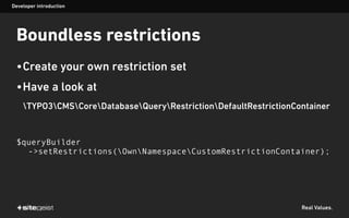 Real Values.
Boundless restrictions
•Create your own restriction set
•Have a look at
TYPO3CMSCoreDatabaseQueryRestrictionDefaultRestrictionContainer
$queryBuilder
->setRestrictions(OwnNamespaceCustomRestrictionContainer);
Developer introduction
 