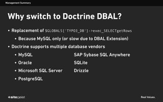 Real Values.
• Replacement of $GLOBALS['TYPO3_DB']->exec_SELECTgetRows
• Because MySQL only (or slow due to DBAL Extension)
• Doctrine supports multiple database vendors
• MySQL SAP Sybase SQL Anywhere
• Oracle SQLite
• Microsoft SQL Server Drizzle
• PostgreSQL
Management Summary
Why switch to Doctrine DBAL?
 