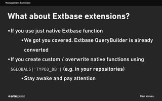 Real Values.
What about Extbase extensions?
•If you use just native Extbase function
•We got you covered. Extbase QueryBuilder is already
converted
•If you create custom / overwrite native functions using
$GLOBALS['TYPO3_DB'] (e.g. in your repositories)
•Stay awake and pay attention
Management Summary
 
