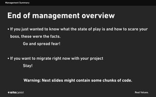 Real Values.
End of management overview
• If you just wanted to know what the state of play is and how to scare your
boss, these were the facts.
Go and spread fear!
• If you want to migrate right now with your project
Stay!
Warning: Next slides might contain some chunks of code.
Management Summary
 