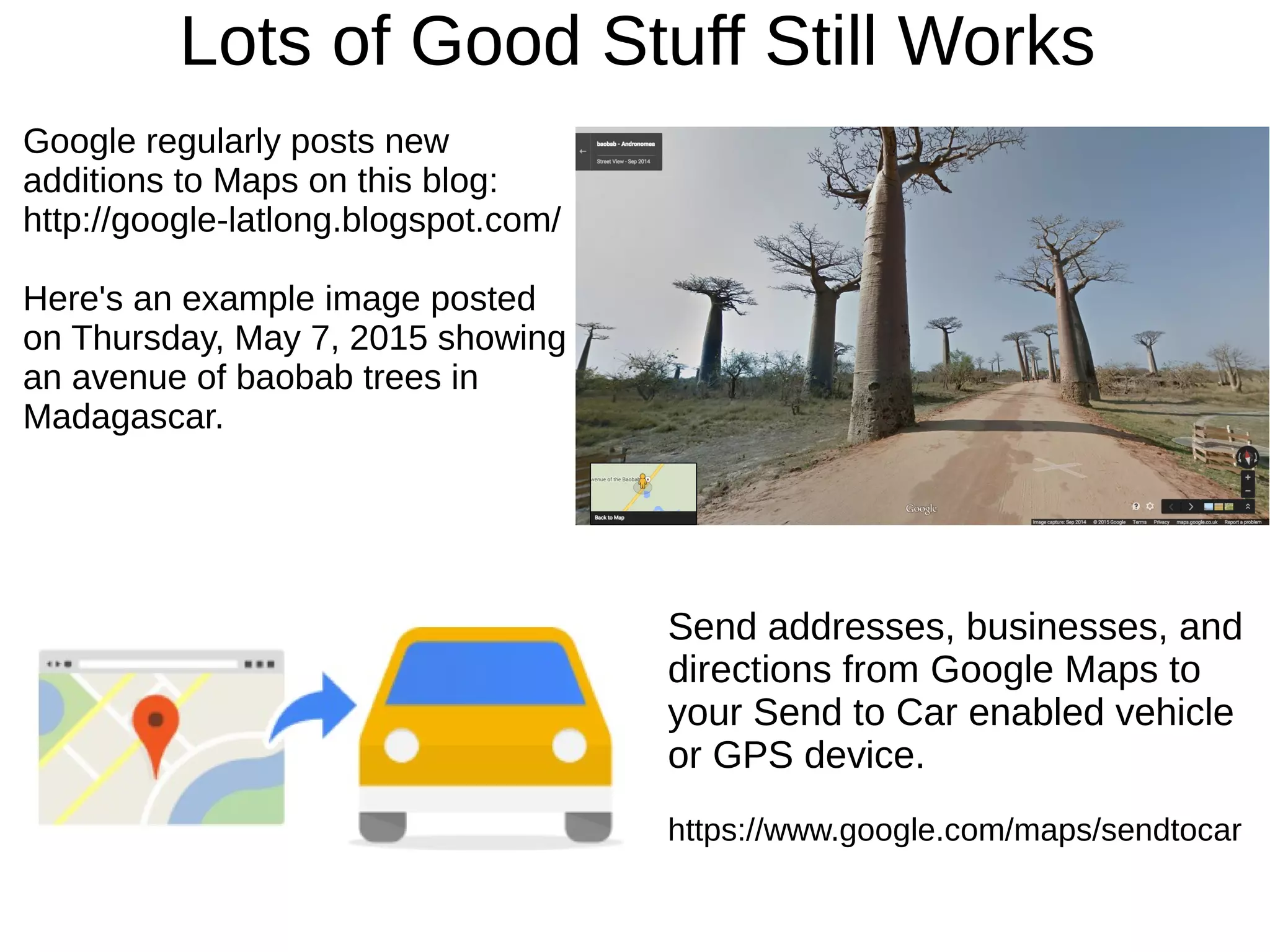 Lots of Good Stuff Still Works
Google regularly posts new
additions to Maps on this blog:
http://google-latlong.blogspot.com/
Here's an example image posted
on Thursday, May 7, 2015 showing
an avenue of baobab trees in
Madagascar.
Send addresses, businesses, and
directions from Google Maps to
your Send to Car enabled vehicle
or GPS device.
https://www.google.com/maps/sendtocar
 