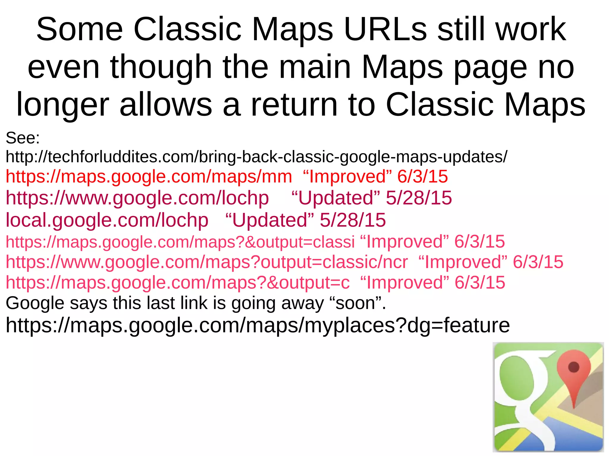 Some Classic Maps URLs still work
even though the main Maps page no
longer allows a return to Classic Maps
See:
http://techforluddites.com/bring-back-classic-google-maps-updates/
https://maps.google.com/maps/mm “Improved” 6/3/15
https://www.google.com/lochp “Updated” 5/28/15
local.google.com/lochp “Updated” 5/28/15
https://maps.google.com/maps?&output=classi “Improved” 6/3/15
https://www.google.com/maps?output=classic/ncr “Improved” 6/3/15
https://maps.google.com/maps?&output=c “Improved” 6/3/15
Google says this last link is going away “soon”.
https://maps.google.com/maps/myplaces?dg=feature
 
