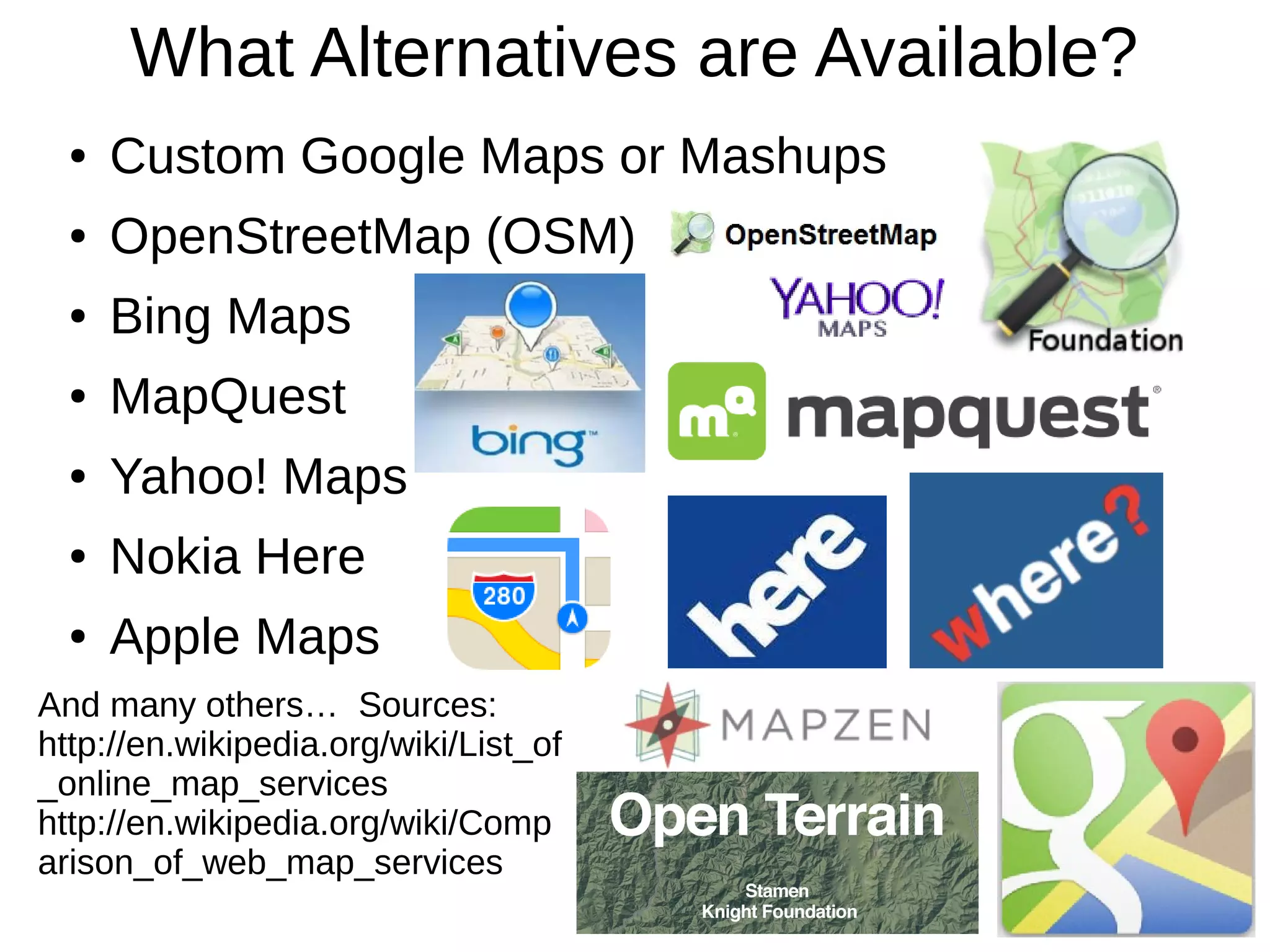 What Alternatives are Available?
● Custom Google Maps or Mashups
● OpenStreetMap (OSM)
● Bing Maps
● MapQuest
● Yahoo! Maps
● Nokia Here
● Apple Maps
And many others… Sources:
http://en.wikipedia.org/wiki/List_of
_online_map_services
http://en.wikipedia.org/wiki/Comp
arison_of_web_map_services
 