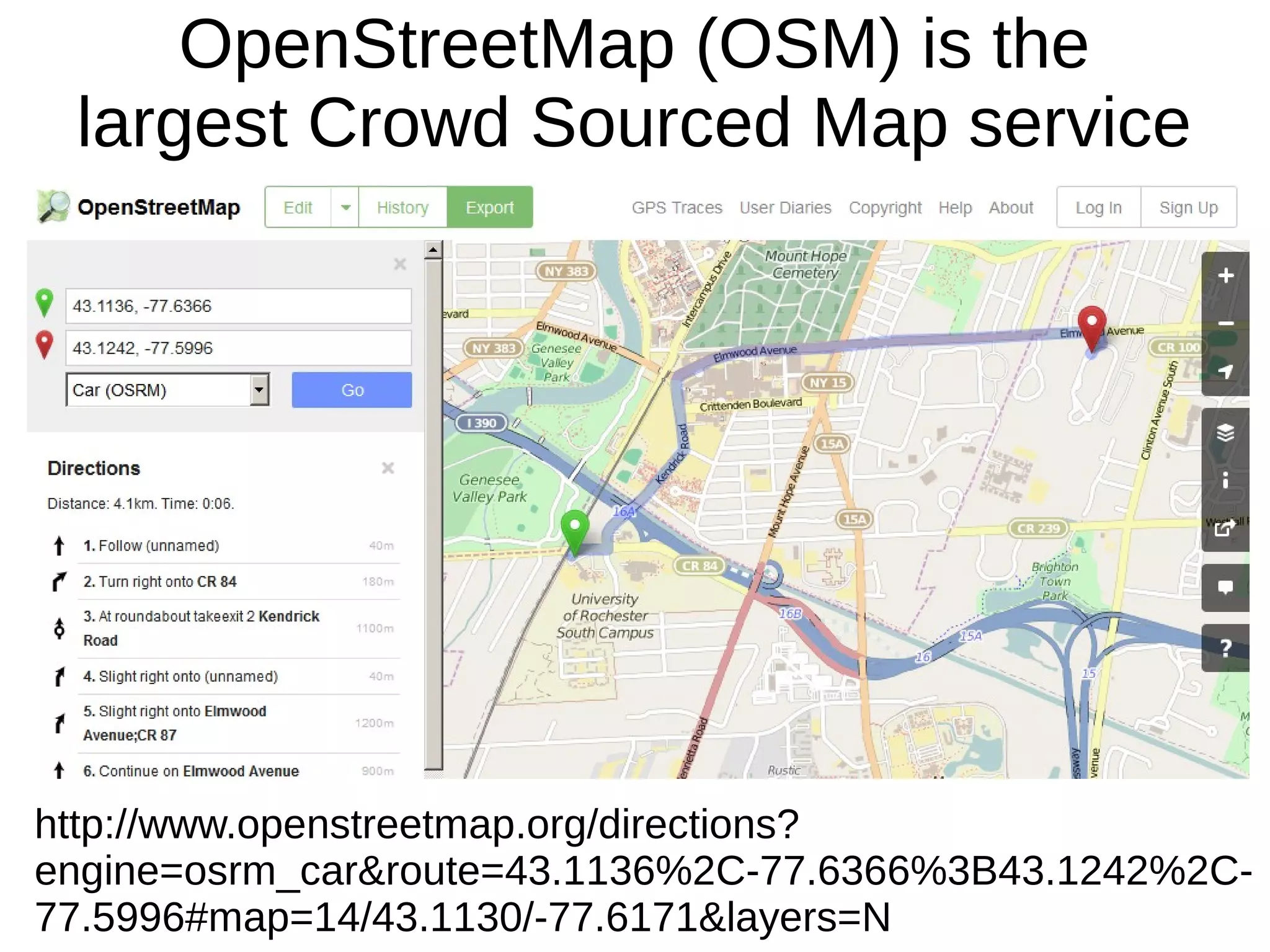 OpenStreetMap (OSM) is the
largest Crowd Sourced Map service
http://www.openstreetmap.org/directions?
engine=osrm_car&route=43.1136%2C-77.6366%3B43.1242%2C-
77.5996#map=14/43.1130/-77.6171&layers=N
 