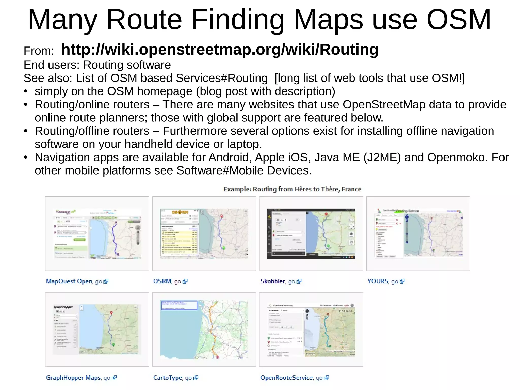 Many Route Finding Maps use OSM
From: http://wiki.openstreetmap.org/wiki/Routing
End users: Routing software
See also: List of OSM based Services#Routing [long list of web tools that use OSM!]
● simply on the OSM homepage (blog post with description)
● Routing/online routers – There are many websites that use OpenStreetMap data to provide
online route planners; those with global support are featured below.
● Routing/offline routers – Furthermore several options exist for installing offline navigation
software on your handheld device or laptop.
● Navigation apps are available for Android, Apple iOS, Java ME (J2ME) and Openmoko. For
other mobile platforms see Software#Mobile Devices.
 