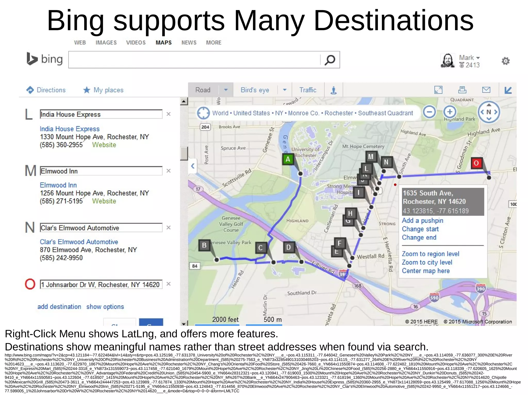 Bing supports Many Destinations
Right-Click Menu shows LatLng, and offers more features.
Destinations show meaningful names rather than street addresses when found via search.
http://www.bing.com/maps/?v=2&cp=43.121184~-77.622484&lvl=14&sty=r&rtp=pos.43.125198_-77.631378_University%20of%20Rochester%2C%20NY___e_~pos.43.115311_-77.646042_Genesee%20Valley%20Park%2C%20NY___e_~pos.43.114059_-77.636077_300%20E%20River
%20Rd%2C%20Rochester%2C%20NY_University%20Of%20Rochester%20Business%20Adminstration%20Department_(585)%20275-7563_e_YN873x3285490131030465203~pos.43.114115_-77.631277_264%20E%20River%20Rd%2C%20Rochester%2C%20NY
%2014623___e_~pos.43.113620_-77.622970_1867%20Mount%20Hope%20Ave%2C%20Rochester%2C%20NY_Chang's%20Oriental%20Food%20Store_(585)%20426-7660_e_YN664x11550874~pos.43.114608_-77.622482_1810%20Mount%20Hope%20Ave%2C%20Rochester%2C
%20NY_Express%20Mart_(585)%20244-3318_e_YN873x131559073~pos.43.117458_-77.621040_1679%20Mount%20Hope%20Ave%2C%20Rochester%2C%20NY_Jing%20Li%20Chinese%20Food_(585)%20256-2880_e_YN664x11550916~pos.43.118339_-77.620605_1625%20Mount
%20Hope%20Ave%2C%20Rochester%2C%20NY_Advantage%20Federal%20Credit%20Union_(585)%20454-5900_e_YN664x28312321~pos.43.120941_-77.619003_1500%20Mount%20Hope%20Ave%2C%20Rochester%2C%20NY_Dunkin'%20Donuts_(585)%20242-
9410_e_YN664x11550581~pos.43.122604_-77.618507_1415%20Mount%20Hope%20Ave%2C%20Rochester%2C%20NY_M%26T%20Bank__e_YN664x247906463~pos.43.123321_-77.618194_1360%20Mount%20Hope%20Ave%2C%20Rochester%2C%20NY%2014620_Chipotle
%20Mexican%20Grill_(585)%20473-3611_e_YN664x244447253~pos.43.123989_-77.617874_1330%20Mount%20Hope%20Ave%2C%20Rochester%2C%20NY_India%20House%20Express_(585)%20360-2955_e_YN873x114128059~pos.43.125499_-77.617088_1256%20Mount%20Hope
%20Ave%2C%20Rochester%2C%20NY_Elmwood%20Inn_(585)%20271-5195_e_YN664x11550938~pos.43.124843_-77.614456_870%20Elmwood%20Ave%2C%20Rochester%2C%20NY_Clar's%20Elmwood%20Automotive_(585)%20242-9950_e_YN664x11551217~pos.43.124666_-
77.599005_1%20Johnsarbor%20Dr%20W%2C%20Rochester%2C%20NY%2014620___e_&mode=D&rtop=0~0~0~&form=LMLTCC
 