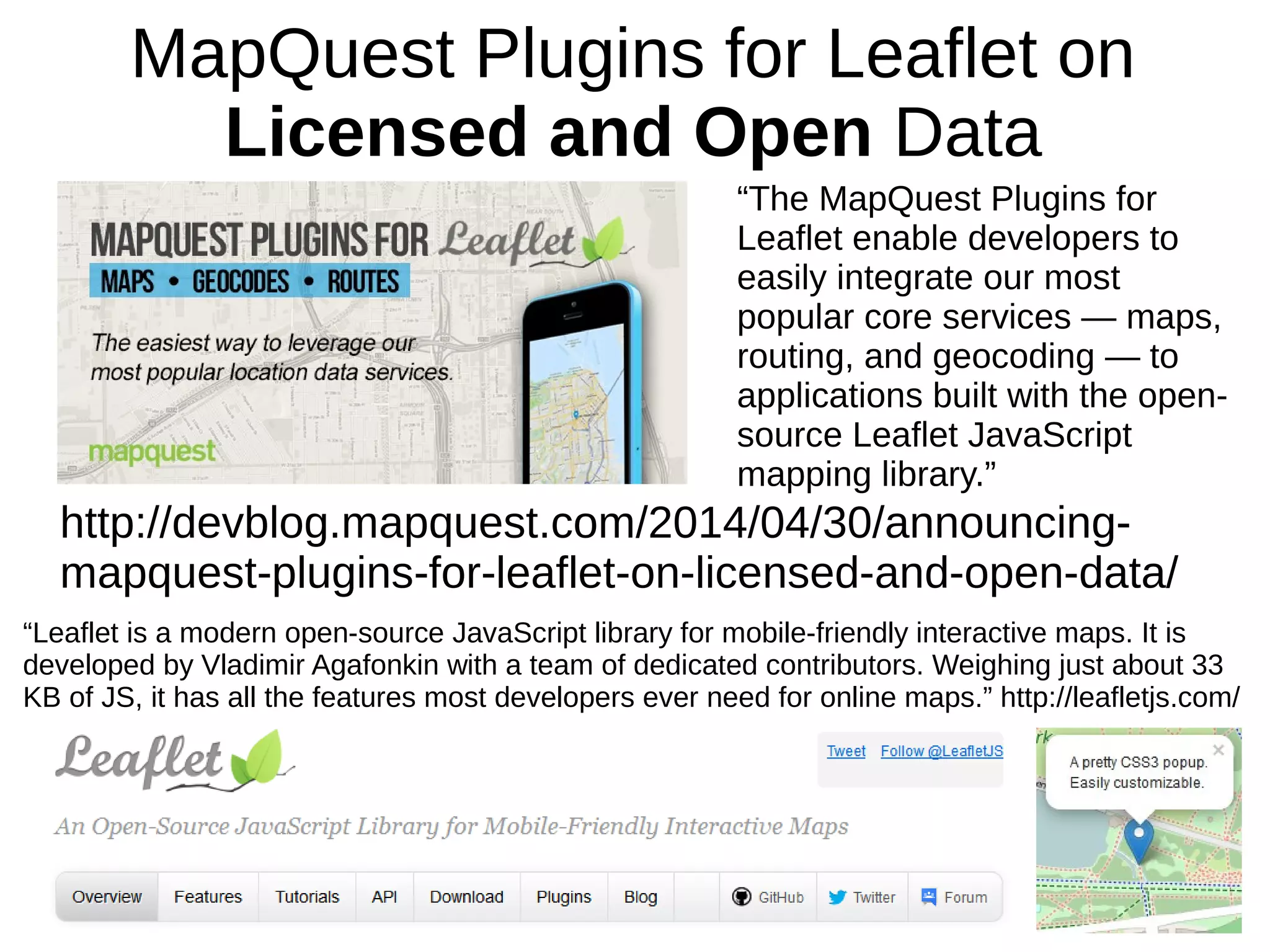 MapQuest Plugins for Leaflet on
Licensed and Open Data
http://devblog.mapquest.com/2014/04/30/announcing-
mapquest-plugins-for-leaflet-on-licensed-and-open-data/
“The MapQuest Plugins for
Leaflet enable developers to
easily integrate our most
popular core services — maps,
routing, and geocoding — to
applications built with the open-
source Leaflet JavaScript
mapping library.”
“Leaflet is a modern open-source JavaScript library for mobile-friendly interactive maps. It is
developed by Vladimir Agafonkin with a team of dedicated contributors. Weighing just about 33
KB of JS, it has all the features most developers ever need for online maps.” http://leafletjs.com/
 
