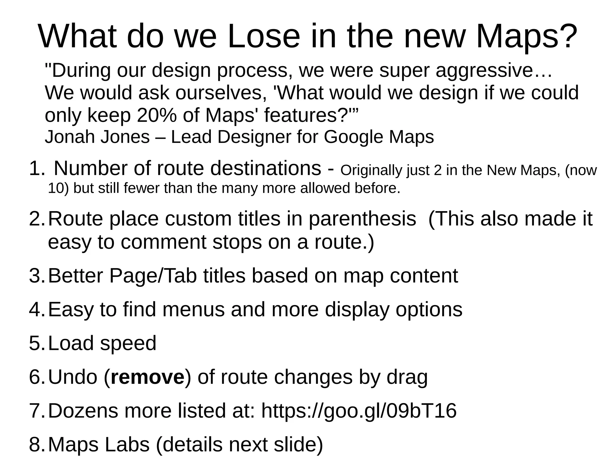 What do we Lose in the new Maps?
"During our design process, we were super aggressive…
We would ask ourselves, 'What would we design if we could
only keep 20% of Maps' features?'”
Jonah Jones – Lead Designer for Google Maps
1. Number of route destinations - Originally just 2 in the New Maps, (now
10) but still fewer than the many more allowed before.
2.Route place custom titles in parenthesis (This also made it
easy to comment stops on a route.)
3.Better Page/Tab titles based on map content
4.Easy to find menus and more display options
5.Load speed
6.Undo (remove) of route changes by drag
7.Dozens more listed at: https://goo.gl/09bT16
8.Maps Labs (details next slide)
 