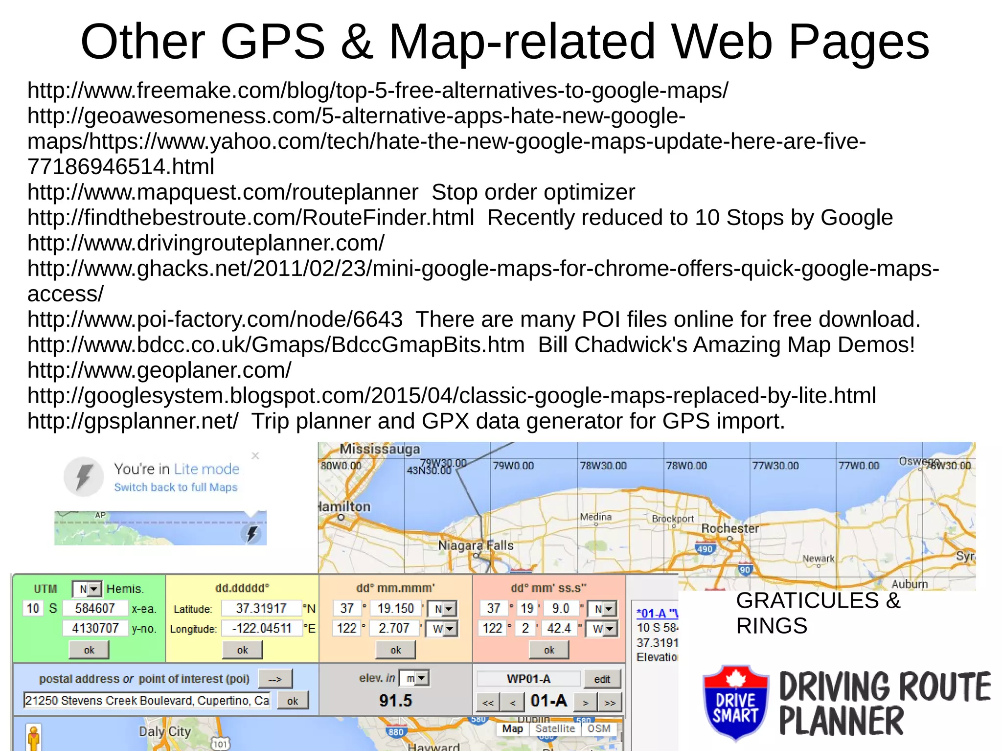 Other GPS & Map-related Web Pages
http://www.freemake.com/blog/top-5-free-alternatives-to-google-maps/
http://geoawesomeness.com/5-alternative-apps-hate-new-google-
maps/https://www.yahoo.com/tech/hate-the-new-google-maps-update-here-are-five-
77186946514.html
http://www.mapquest.com/routeplanner Stop order optimizer
http://findthebestroute.com/RouteFinder.html Recently reduced to 10 Stops by Google
http://www.drivingrouteplanner.com/
http://www.ghacks.net/2011/02/23/mini-google-maps-for-chrome-offers-quick-google-maps-
access/
http://www.poi-factory.com/node/6643 There are many POI files online for free download.
http://www.bdcc.co.uk/Gmaps/BdccGmapBits.htm Bill Chadwick's Amazing Map Demos!
http://www.geoplaner.com/
http://googlesystem.blogspot.com/2015/04/classic-google-maps-replaced-by-lite.html
http://gpsplanner.net/ Trip planner and GPX data generator for GPS import.
GRATICULES &
RINGS
 