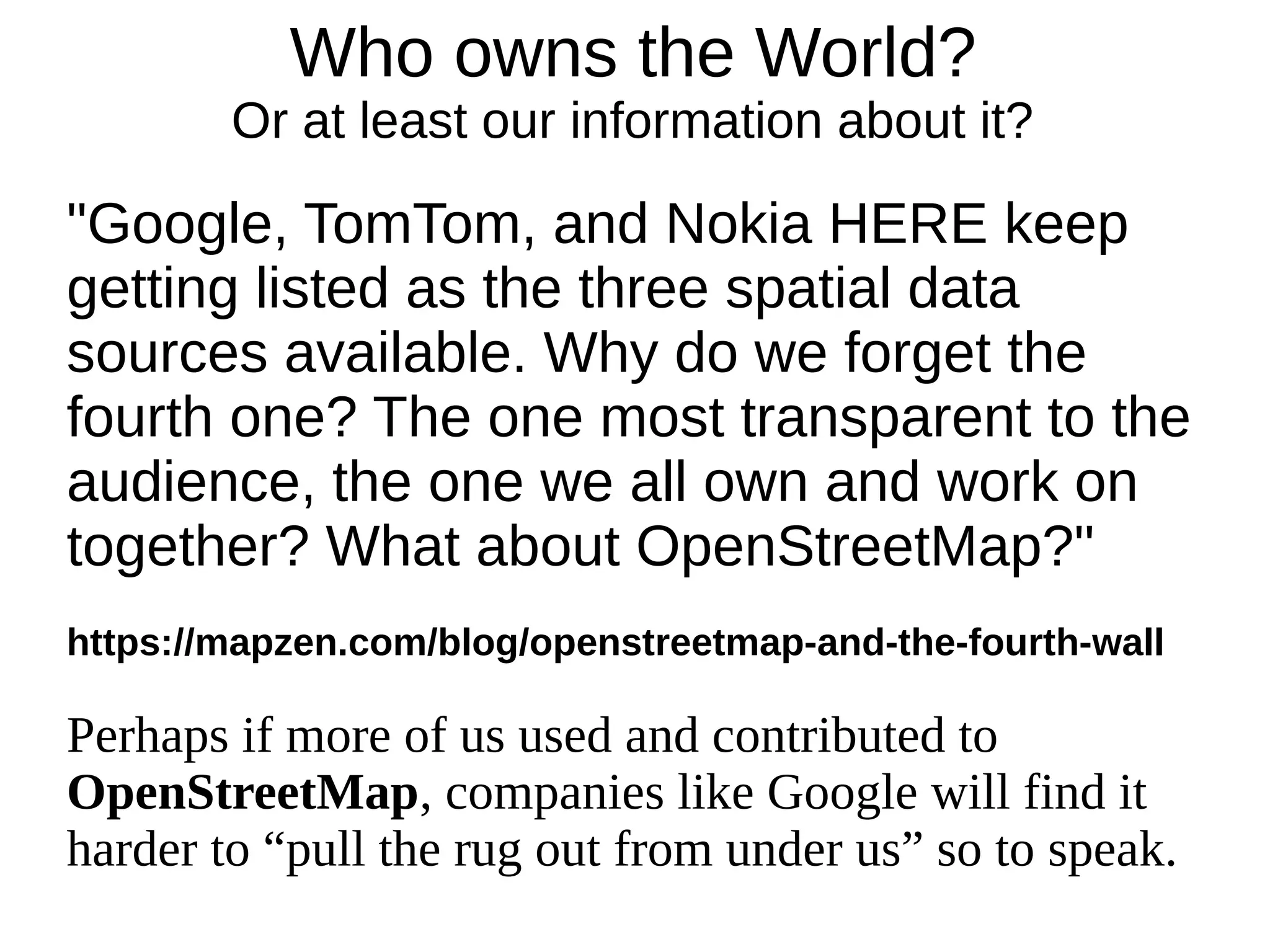 Who owns the World?
Or at least our information about it?
"Google, TomTom, and Nokia HERE keep
getting listed as the three spatial data
sources available. Why do we forget the
fourth one? The one most transparent to the
audience, the one we all own and work on
together? What about OpenStreetMap?"
https://mapzen.com/blog/openstreetmap-and-the-fourth-wall
Perhaps if more of us used and contributed to
OpenStreetMap, companies like Google will find it
harder to “pull the rug out from under us” so to speak.
 