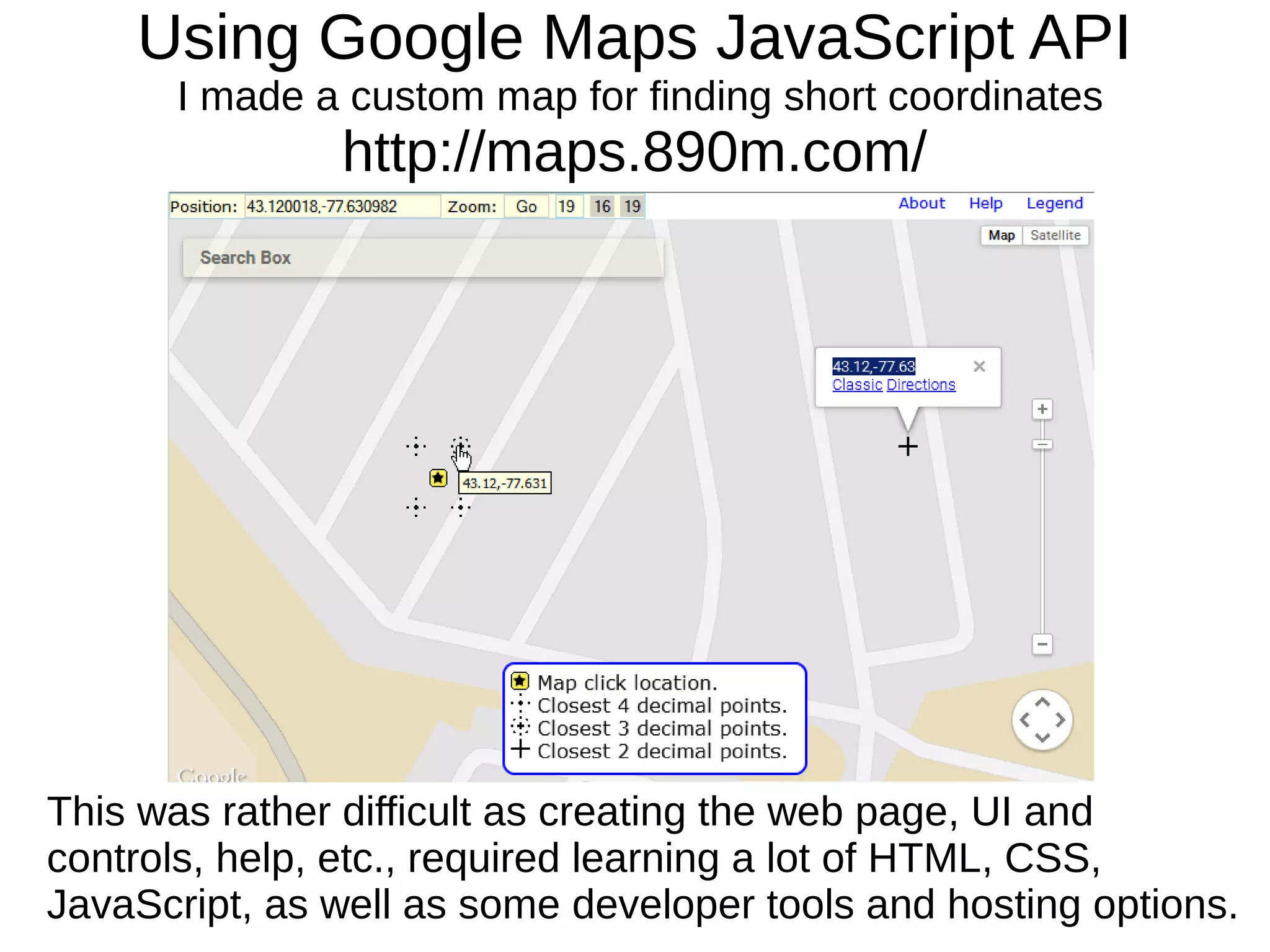 Using Google Maps JavaScript API
I made a custom map for finding short coordinates
http://maps.890m.com/
This was rather difficult as creating the web page, UI and
controls, help, etc., required learning a lot of HTML, CSS,
JavaScript, as well as some developer tools and hosting options.
 