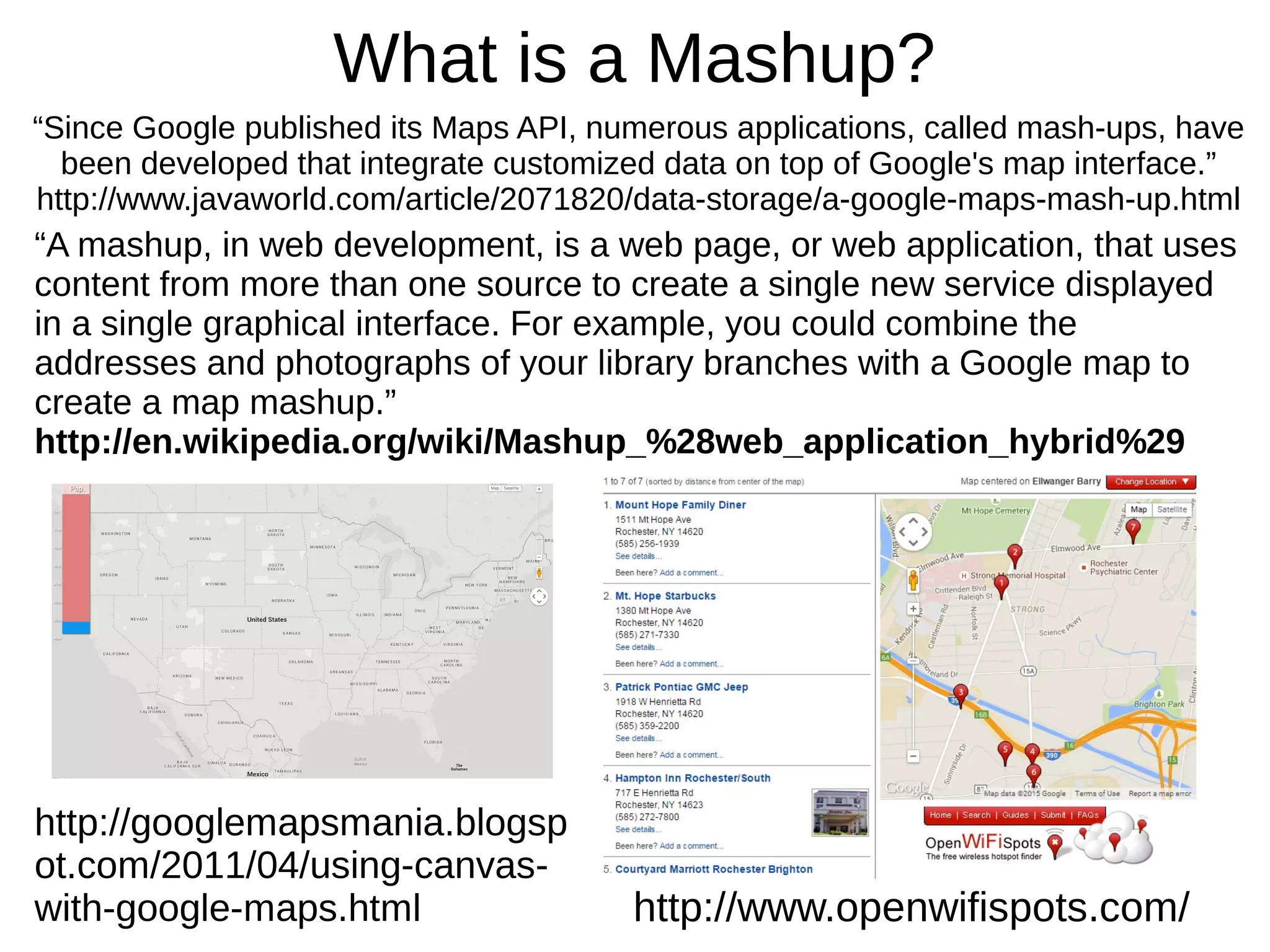 What is a Mashup?
“Since Google published its Maps API, numerous applications, called mash-ups, have
been developed that integrate customized data on top of Google's map interface.”
http://www.javaworld.com/article/2071820/data-storage/a-google-maps-mash-up.html
“A mashup, in web development, is a web page, or web application, that uses
content from more than one source to create a single new service displayed
in a single graphical interface. For example, you could combine the
addresses and photographs of your library branches with a Google map to
create a map mashup.”
http://en.wikipedia.org/wiki/Mashup_%28web_application_hybrid%29
http://googlemapsmania.blogsp
ot.com/2011/04/using-canvas-
with-google-maps.html http://www.openwifispots.com/
 