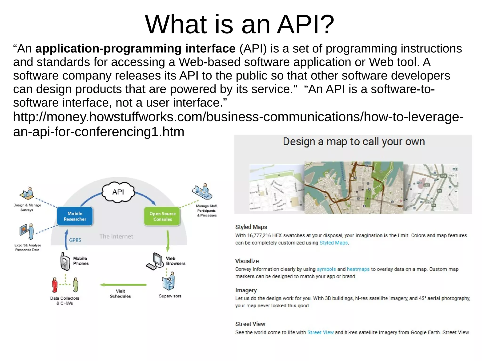 What is an API?
“An application-programming interface (API) is a set of programming instructions
and standards for accessing a Web-based software application or Web tool. A
software company releases its API to the public so that other software developers
can design products that are powered by its service.” “An API is a software-to-
software interface, not a user interface.”
http://money.howstuffworks.com/business-communications/how-to-leverage-
an-api-for-conferencing1.htm
 