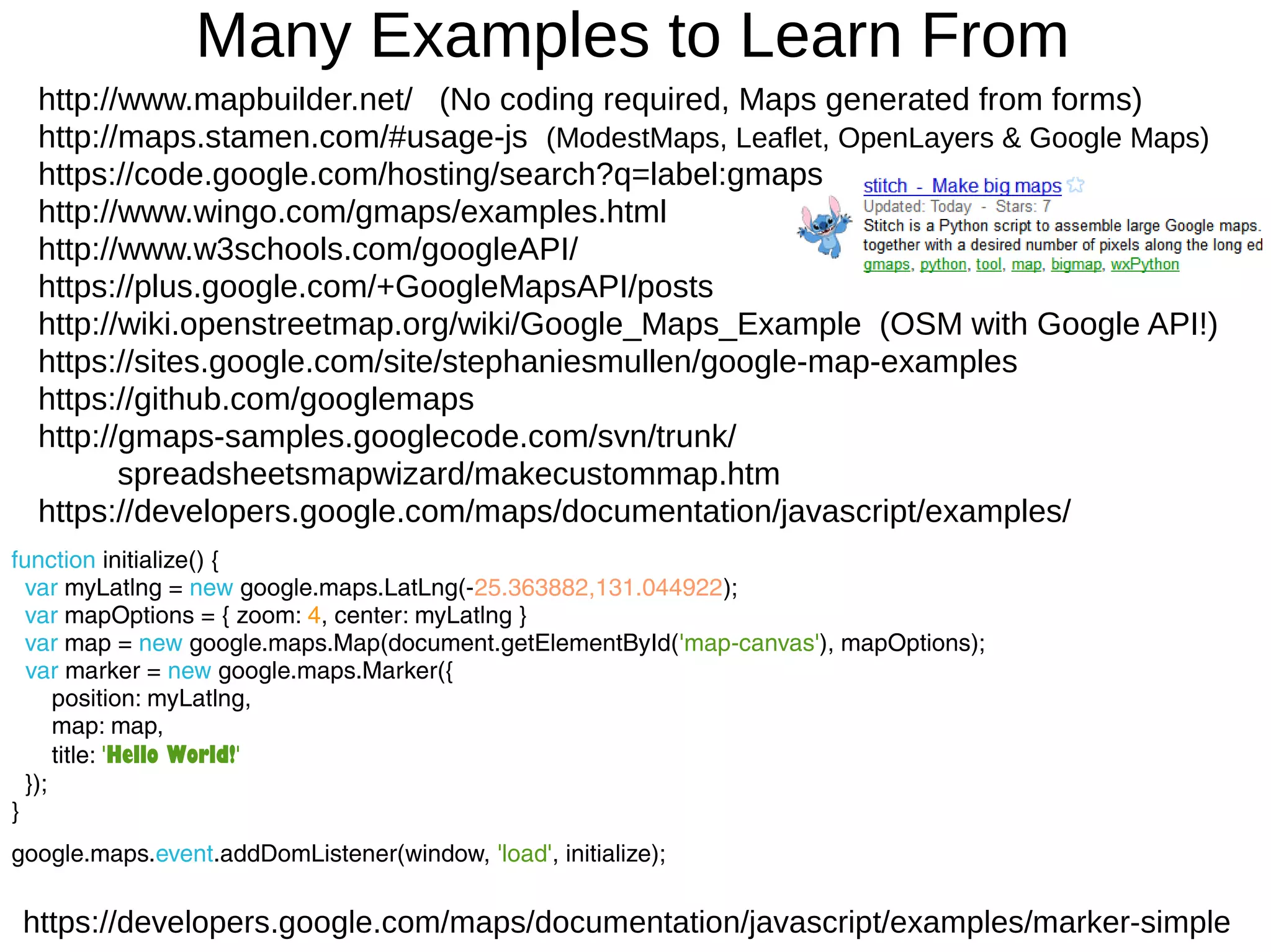 Many Examples to Learn From
function initialize() {
var myLatlng = new google.maps.LatLng(-25.363882,131.044922);
var mapOptions = { zoom: 4, center: myLatlng }
var map = new google.maps.Map(document.getElementById('map-canvas'), mapOptions);
var marker = new google.maps.Marker({
position: myLatlng,
map: map,
title: 'Hello World!'
});
}
google.maps.event.addDomListener(window, 'load', initialize);
https://developers.google.com/maps/documentation/javascript/examples/marker-simple
http://www.mapbuilder.net/ (No coding required, Maps generated from forms)
http://maps.stamen.com/#usage-js (ModestMaps, Leaflet, OpenLayers & Google Maps)
https://code.google.com/hosting/search?q=label:gmaps
http://www.wingo.com/gmaps/examples.html
http://www.w3schools.com/googleAPI/
https://plus.google.com/+GoogleMapsAPI/posts
http://wiki.openstreetmap.org/wiki/Google_Maps_Example (OSM with Google API!)
https://sites.google.com/site/stephaniesmullen/google-map-examples
https://github.com/googlemaps
http://gmaps-samples.googlecode.com/svn/trunk/
spreadsheetsmapwizard/makecustommap.htm
https://developers.google.com/maps/documentation/javascript/examples/
 