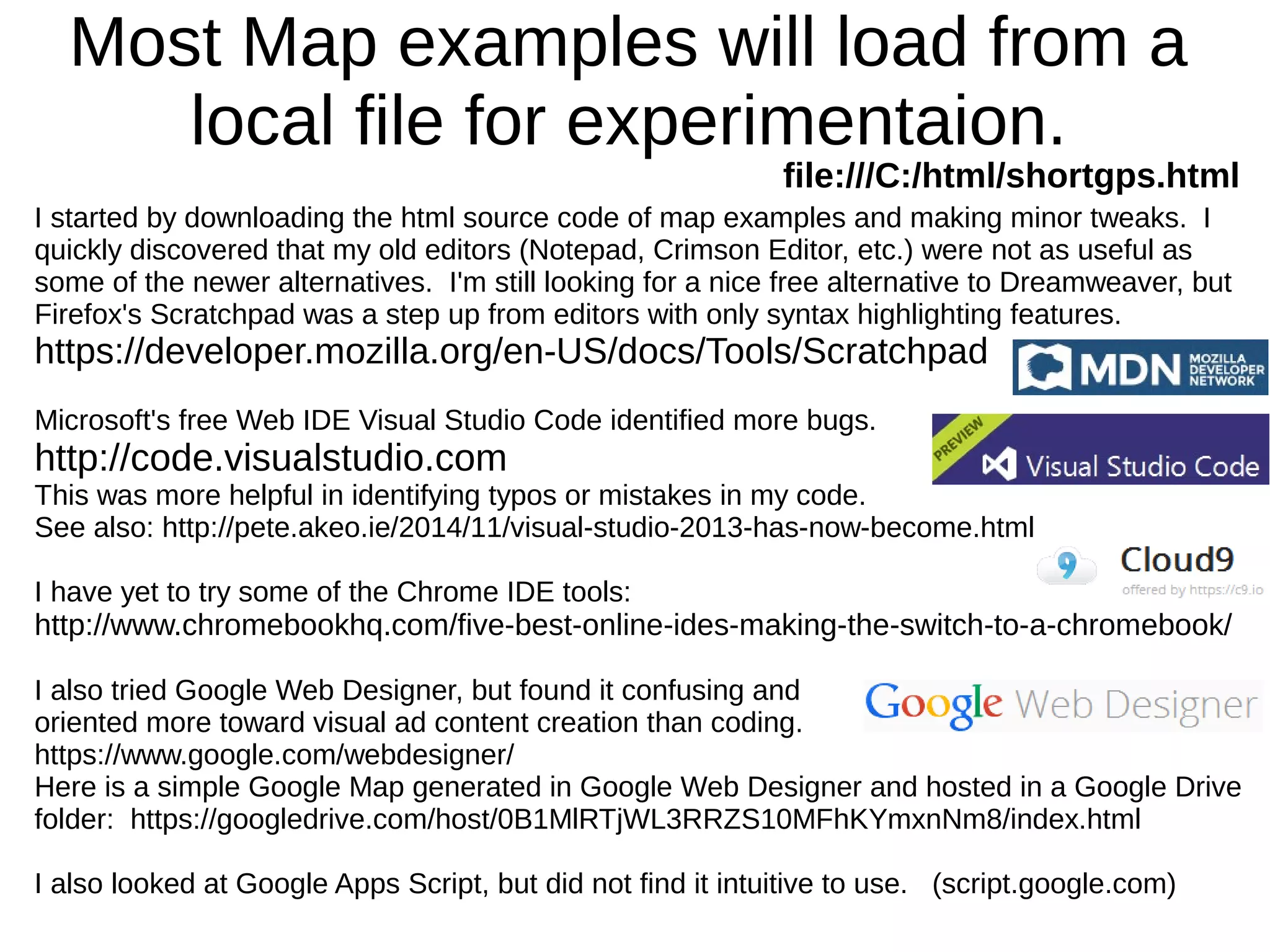 Most Map examples will load from a
local file for experimentaion.
file:///C:/html/shortgps.html
I started by downloading the html source code of map examples and making minor tweaks. I
quickly discovered that my old editors (Notepad, Crimson Editor, etc.) were not as useful as
some of the newer alternatives. I'm still looking for a nice free alternative to Dreamweaver, but
Firefox's Scratchpad was a step up from editors with only syntax highlighting features.
https://developer.mozilla.org/en-US/docs/Tools/Scratchpad
Microsoft's free Web IDE Visual Studio Code identified more bugs.
http://code.visualstudio.com
This was more helpful in identifying typos or mistakes in my code.
See also: http://pete.akeo.ie/2014/11/visual-studio-2013-has-now-become.html
I have yet to try some of the Chrome IDE tools:
http://www.chromebookhq.com/five-best-online-ides-making-the-switch-to-a-chromebook/
I also tried Google Web Designer, but found it confusing and
oriented more toward visual ad content creation than coding.
https://www.google.com/webdesigner/
Here is a simple Google Map generated in Google Web Designer and hosted in a Google Drive
folder: https://googledrive.com/host/0B1MlRTjWL3RRZS10MFhKYmxnNm8/index.html
I also looked at Google Apps Script, but did not find it intuitive to use. (script.google.com)
 