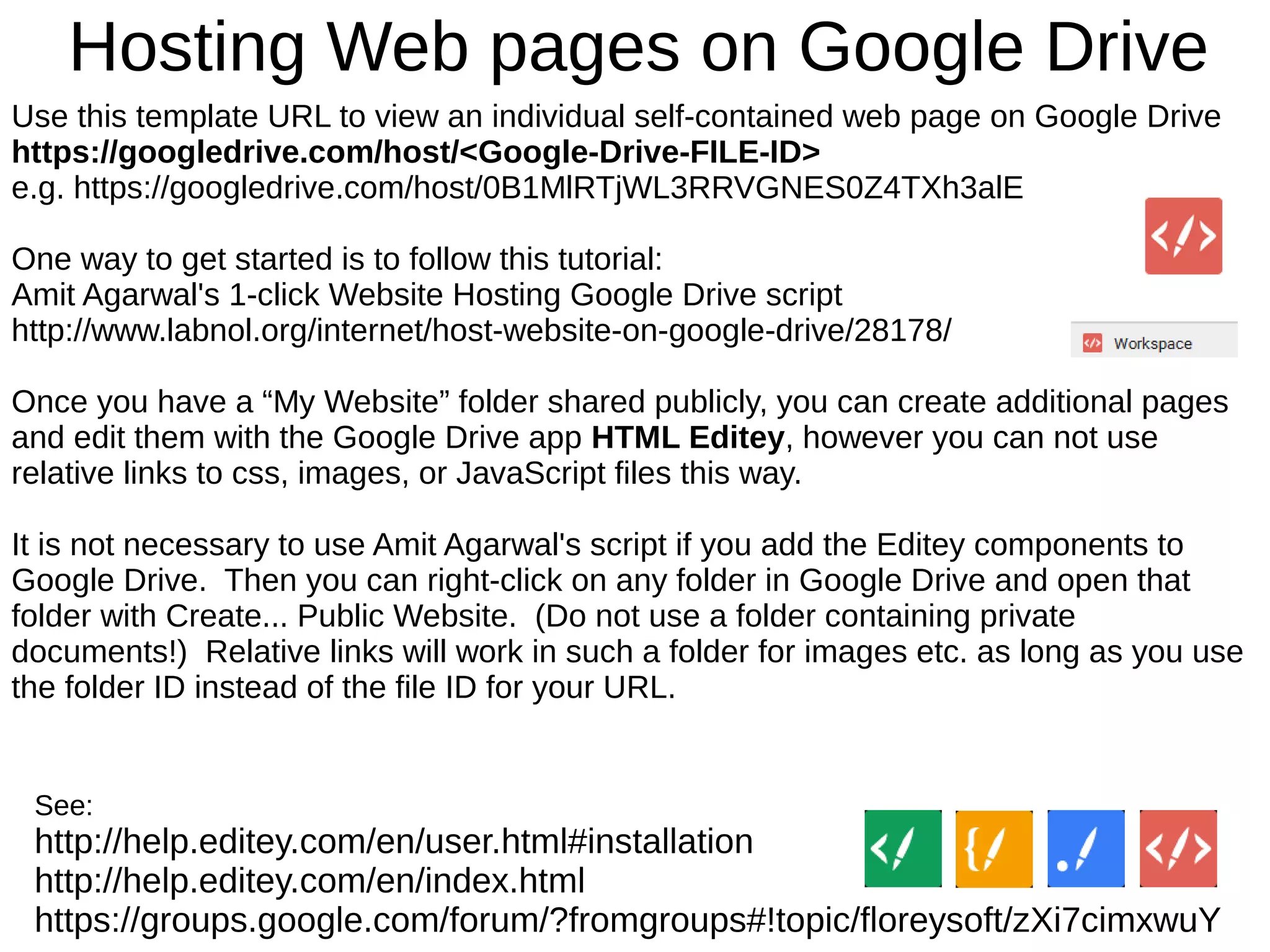 Hosting Web pages on Google Drive
See:
http://help.editey.com/en/user.html#installation
http://help.editey.com/en/index.html
https://groups.google.com/forum/?fromgroups#!topic/floreysoft/zXi7cimxwuY
Use this template URL to view an individual self-contained web page on Google Drive
https://googledrive.com/host/<Google-Drive-FILE-ID>
e.g. https://googledrive.com/host/0B1MlRTjWL3RRVGNES0Z4TXh3alE
One way to get started is to follow this tutorial:
Amit Agarwal's 1-click Website Hosting Google Drive script
http://www.labnol.org/internet/host-website-on-google-drive/28178/
Once you have a “My Website” folder shared publicly, you can create additional pages
and edit them with the Google Drive app HTML Editey, however you can not use
relative links to css, images, or JavaScript files this way.
It is not necessary to use Amit Agarwal's script if you add the Editey components to
Google Drive. Then you can right-click on any folder in Google Drive and open that
folder with Create... Public Website. (Do not use a folder containing private
documents!) Relative links will work in such a folder for images etc. as long as you use
the folder ID instead of the file ID for your URL.
 