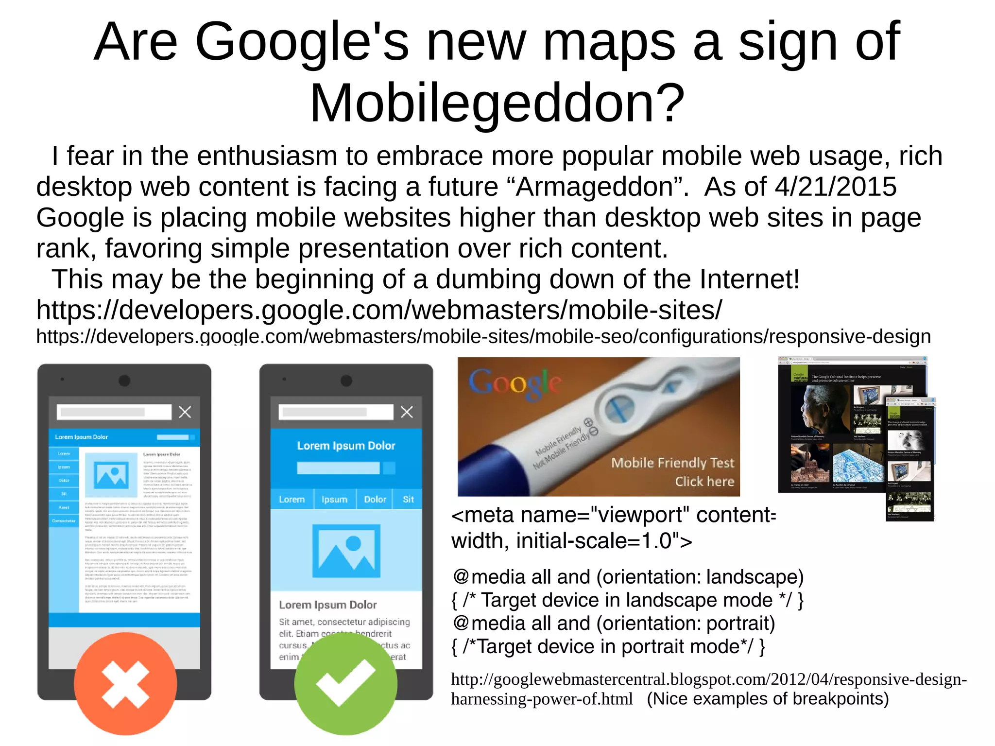 Are Google's new maps a sign of
Mobilegeddon?
I fear in the enthusiasm to embrace more popular mobile web usage, rich
desktop web content is facing a future “Armageddon”. As of 4/21/2015
Google is placing mobile websites higher than desktop web sites in page
rank, favoring simple presentation over rich content.
This may be the beginning of a dumbing down of the Internet!
https://developers.google.com/webmasters/mobile-sites/
https://developers.google.com/webmasters/mobile-sites/mobile-seo/configurations/responsive-design
<meta name="viewport" content="width=device-
width, initial-scale=1.0">
@media all and (orientation: landscape)
{ /* Target device in landscape mode */ }
@media all and (orientation: portrait)
{ /*Target device in portrait mode*/ }
http://googlewebmastercentral.blogspot.com/2012/04/responsive-design-
harnessing-power-of.html (Nice examples of breakpoints)
 
